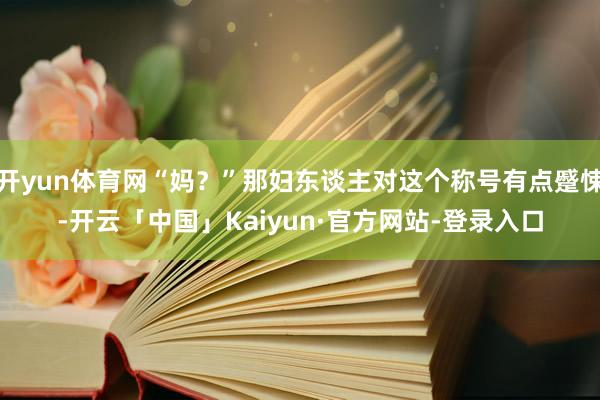 开yun体育网“妈？”那妇东谈主对这个称号有点蹙悚-开云「中国」Kaiyun·官方网站-登录入口