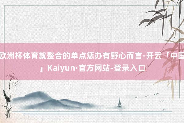 欧洲杯体育就整合的单点惩办有野心而言-开云「中国」Kaiyun·官方网站-登录入口