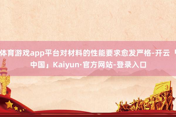 体育游戏app平台对材料的性能要求愈发严格-开云「中国」Kaiyun·官方网站-登录入口
