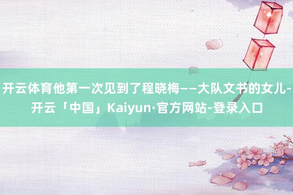开云体育他第一次见到了程晓梅——大队文书的女儿-开云「中国」Kaiyun·官方网站-登录入口