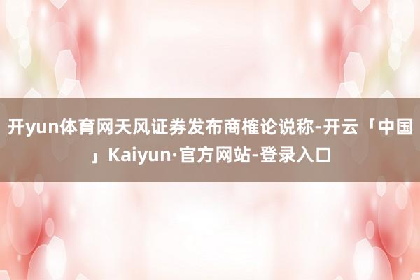 开yun体育网　　天风证券发布商榷论说称-开云「中国」Kaiyun·官方网站-登录入口