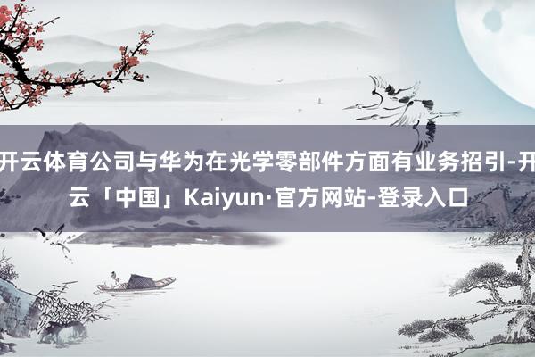开云体育公司与华为在光学零部件方面有业务招引-开云「中国」Kaiyun·官方网站-登录入口