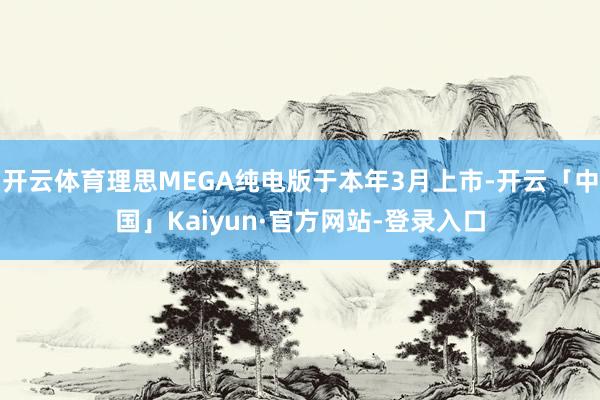 开云体育理思MEGA纯电版于本年3月上市-开云「中国」Kaiyun·官方网站-登录入口