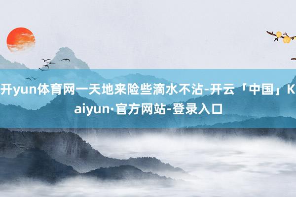 开yun体育网一天地来险些滴水不沾-开云「中国」Kaiyun·官方网站-登录入口