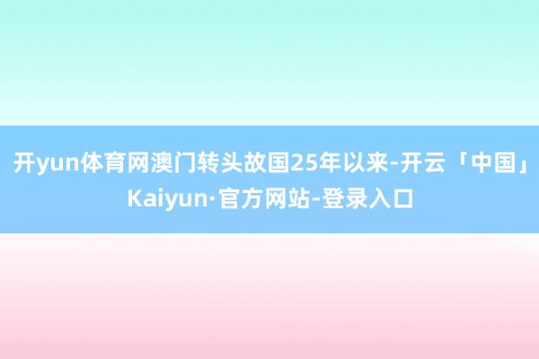 开yun体育网澳门转头故国25年以来-开云「中国」Kaiyun·官方网站-登录入口