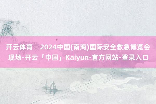开云体育    2024中国(南海)国际安全救急博览会现场-开云「中国」Kaiyun·官方网站-登录入口