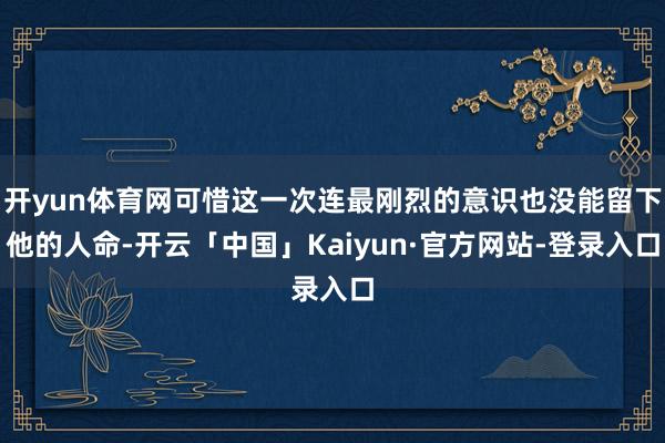 开yun体育网可惜这一次连最刚烈的意识也没能留下他的人命-开云「中国」Kaiyun·官方网站-登录入口