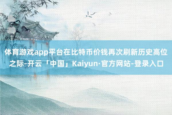 体育游戏app平台　　在比特币价钱再次刷新历史高位之际-开云「中国」Kaiyun·官方网站-登录入口
