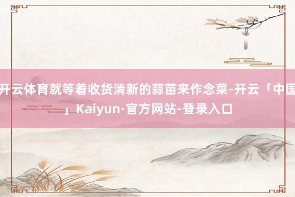 开云体育就等着收货清新的蒜苗来作念菜-开云「中国」Kaiyun·官方网站-登录入口
