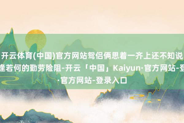 开云体育(中国)官方网站鸳侣俩思着一齐上还不知说念要遭逢若何的勤劳险阻-开云「中国」Kaiyun·官方网站-登录入口
