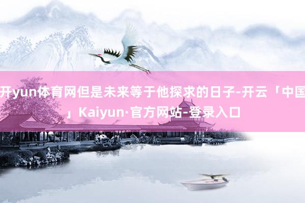 开yun体育网但是未来等于他探求的日子-开云「中国」Kaiyun·官方网站-登录入口