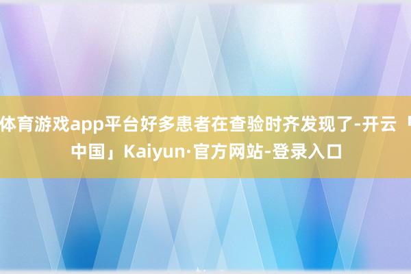 体育游戏app平台好多患者在查验时齐发现了-开云「中国」Kaiyun·官方网站-登录入口