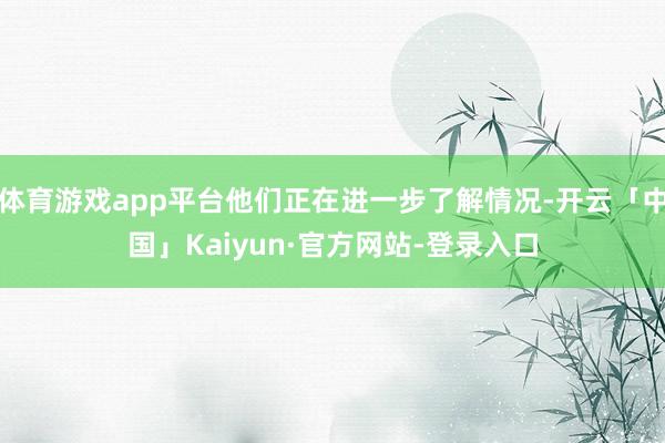 体育游戏app平台他们正在进一步了解情况-开云「中国」Kaiyun·官方网站-登录入口