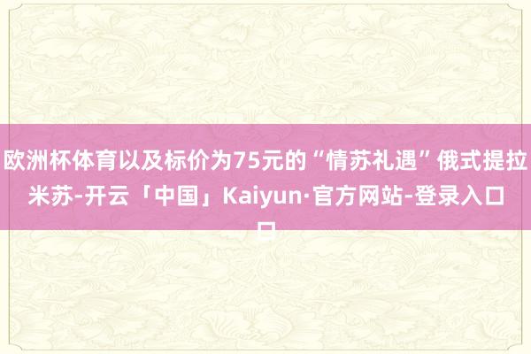 欧洲杯体育以及标价为75元的“情苏礼遇”俄式提拉米苏-开云「中国」Kaiyun·官方网站-登录入口