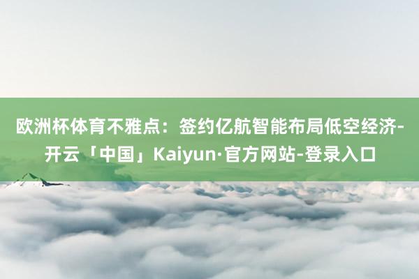 欧洲杯体育　　不雅点：　　签约亿航智能布局低空经济-开云「中国」Kaiyun·官方网站-登录入口