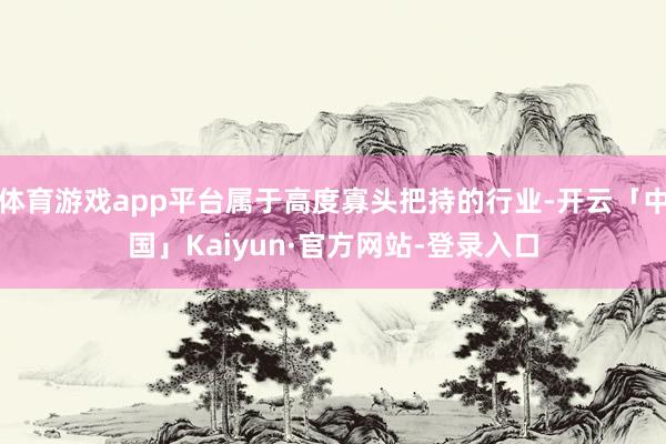 体育游戏app平台属于高度寡头把持的行业-开云「中国」Kaiyun·官方网站-登录入口