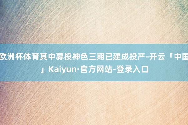 欧洲杯体育其中募投神色三期已建成投产-开云「中国」Kaiyun·官方网站-登录入口