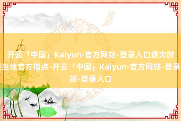 开云「中国」Kaiyun·官方网站-登录入口遇灾时顺服当地官方指点-开云「中国」Kaiyun·官方网站-登录入口