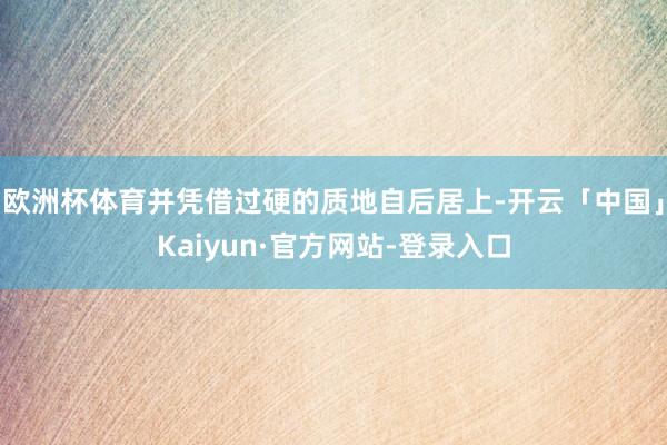 欧洲杯体育并凭借过硬的质地自后居上-开云「中国」Kaiyun·官方网站-登录入口