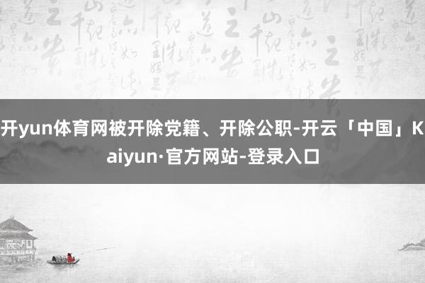 开yun体育网被开除党籍、开除公职-开云「中国」Kaiyun·官方网站-登录入口