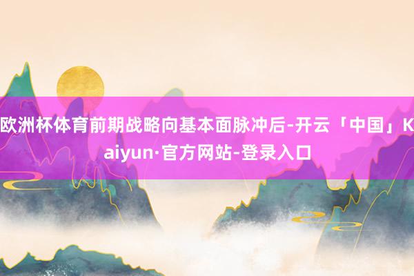 欧洲杯体育前期战略向基本面脉冲后-开云「中国」Kaiyun·官方网站-登录入口