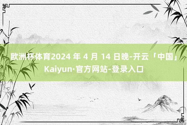 欧洲杯体育2024 年 4 月 14 日晚-开云「中国」Kaiyun·官方网站-登录入口