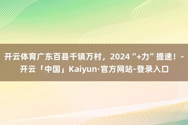 开云体育广东百县千镇万村，2024“+力”提速！-开云「中国」Kaiyun·官方网站-登录入口