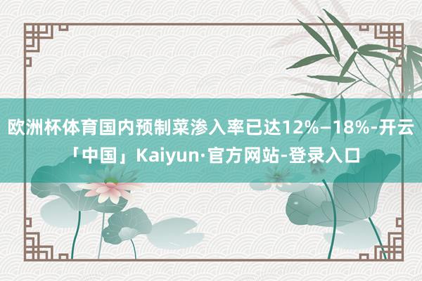 欧洲杯体育国内预制菜渗入率已达12%—18%-开云「中国」Kaiyun·官方网站-登录入口