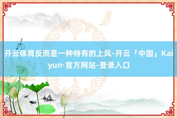 开云体育反而是一种特有的上风-开云「中国」Kaiyun·官方网站-登录入口