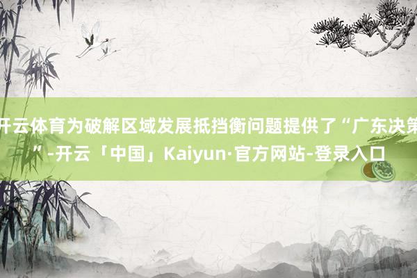 开云体育为破解区域发展抵挡衡问题提供了“广东决策”-开云「中国」Kaiyun·官方网站-登录入口