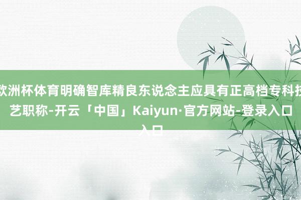 欧洲杯体育明确智库精良东说念主应具有正高档专科技艺职称-开云「中国」Kaiyun·官方网站-登录入口