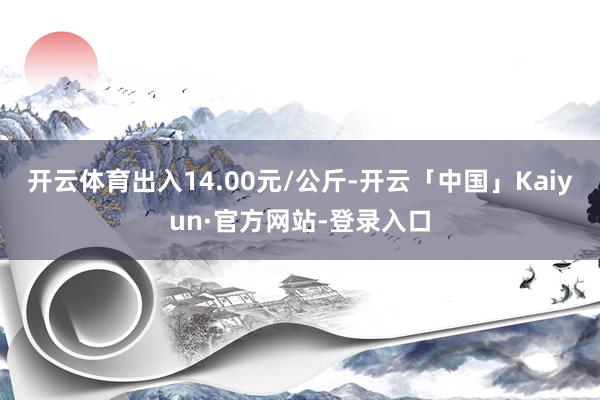 开云体育出入14.00元/公斤-开云「中国」Kaiyun·官方网站-登录入口