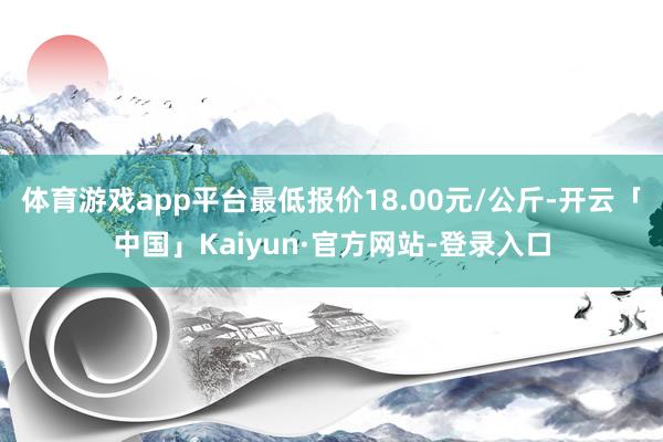 体育游戏app平台最低报价18.00元/公斤-开云「中国」Kaiyun·官方网站-登录入口