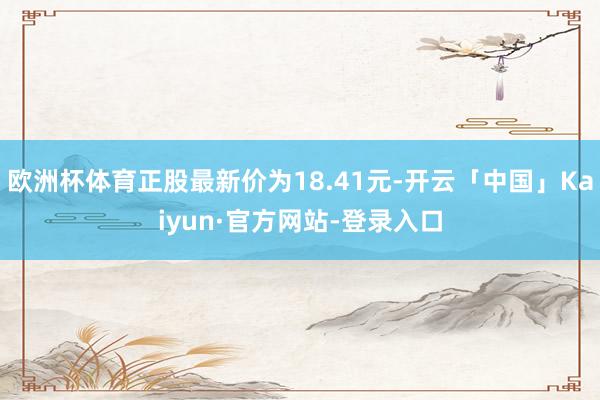 欧洲杯体育正股最新价为18.41元-开云「中国」Kaiyun·官方网站-登录入口