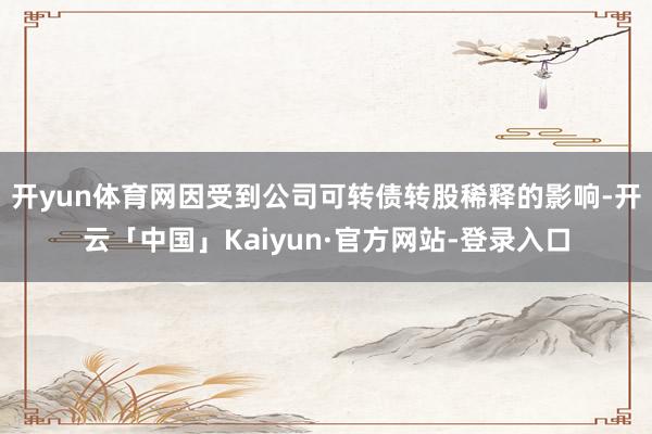 开yun体育网因受到公司可转债转股稀释的影响-开云「中国」Kaiyun·官方网站-登录入口
