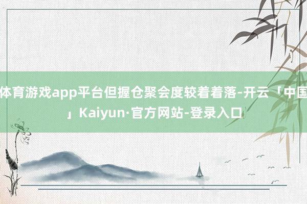体育游戏app平台但握仓聚会度较着着落-开云「中国」Kaiyun·官方网站-登录入口