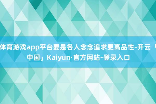 体育游戏app平台要是各人念念追求更高品性-开云「中国」Kaiyun·官方网站-登录入口