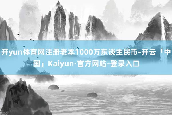 开yun体育网注册老本1000万东谈主民币-开云「中国」Kaiyun·官方网站-登录入口