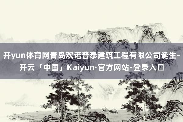 开yun体育网青岛欢诺普泰建筑工程有限公司诞生-开云「中国」Kaiyun·官方网站-登录入口
