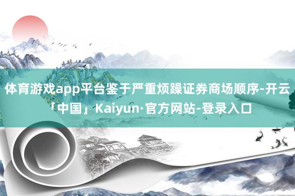 体育游戏app平台　　鉴于严重烦躁证券商场顺序-开云「中国」Kaiyun·官方网站-登录入口