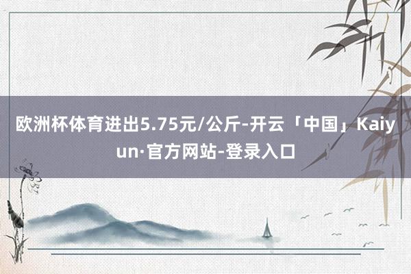 欧洲杯体育进出5.75元/公斤-开云「中国」Kaiyun·官方网站-登录入口
