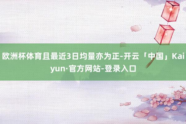 欧洲杯体育且最近3日均量亦为正-开云「中国」Kaiyun·官方网站-登录入口