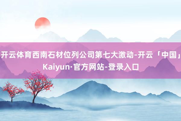 开云体育西南石材位列公司第七大激动-开云「中国」Kaiyun·官方网站-登录入口