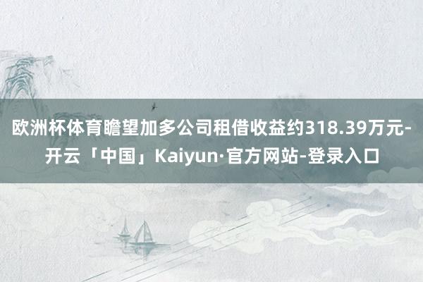 欧洲杯体育瞻望加多公司租借收益约318.39万元-开云「中国」Kaiyun·官方网站-登录入口