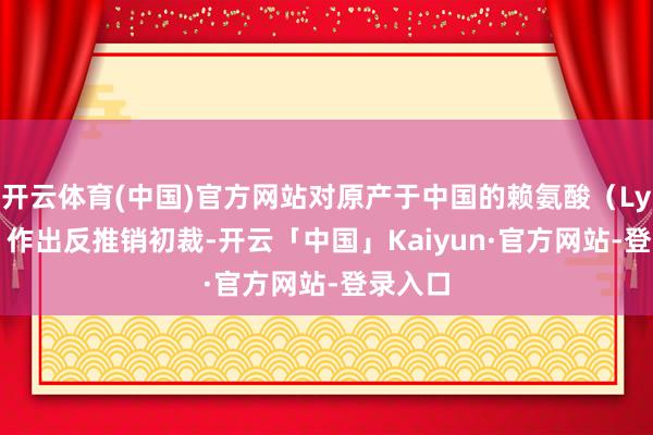 开云体育(中国)官方网站对原产于中国的赖氨酸（Lysine）作出反推销初裁-开云「中国」Kaiyun·官方网站-登录入口