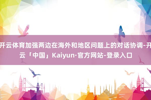 开云体育加强两边在海外和地区问题上的对话协调-开云「中国」Kaiyun·官方网站-登录入口