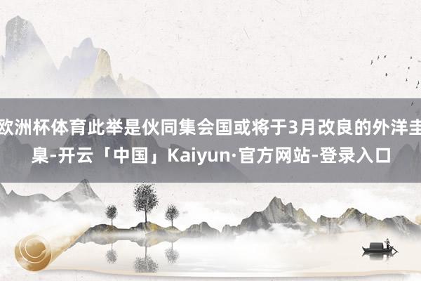 欧洲杯体育此举是伙同集会国或将于3月改良的外洋圭臬-开云「中国」Kaiyun·官方网站-登录入口