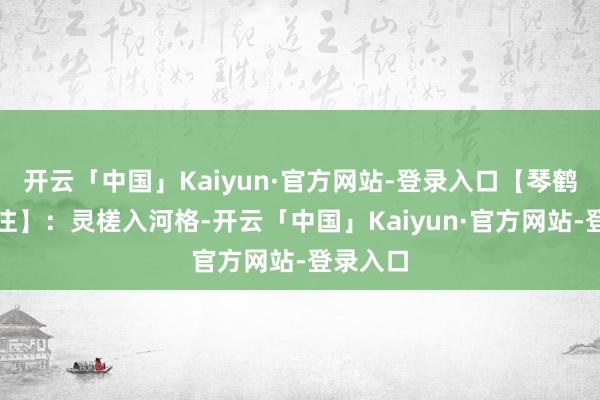 开云「中国」Kaiyun·官方网站-登录入口【琴鹤堂国粹注】：灵槎入河格-开云「中国」Kaiyun·官方网站-登录入口