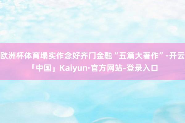 欧洲杯体育塌实作念好齐门金融“五篇大著作”-开云「中国」Kaiyun·官方网站-登录入口
