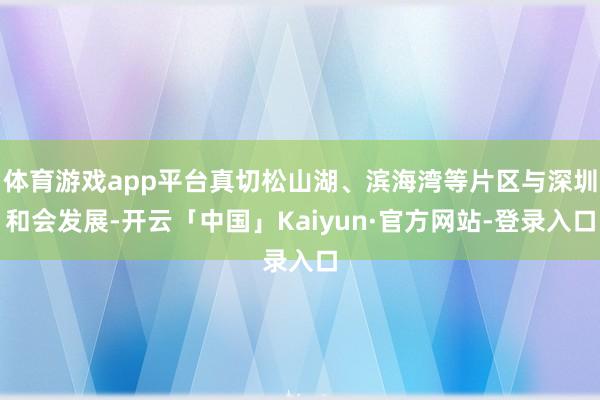 体育游戏app平台真切松山湖、滨海湾等片区与深圳和会发展-开云「中国」Kaiyun·官方网站-登录入口